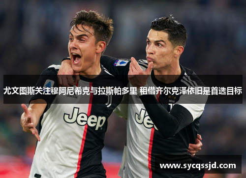 尤文图斯关注穆阿尼希克与拉斯帕多里 租借齐尔克泽依旧是首选目标