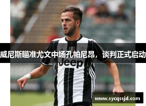威尼斯瞄准尤文中场孔帕尼昂，谈判正式启动