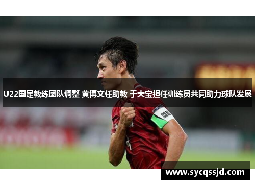 U22国足教练团队调整 黄博文任助教 于大宝担任训练员共同助力球队发展