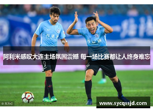 阿利米感叹大连主场氛围震撼 每一场比赛都让人终身难忘
