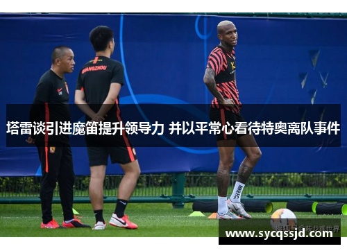 塔雷谈引进魔笛提升领导力 并以平常心看待特奥离队事件